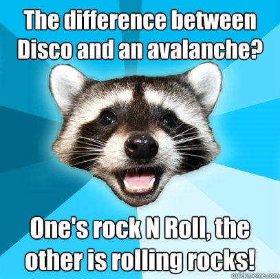 The difference between Disco and an avalanche? One's rock N Roll, the other is rolling rocks!  Lame Pun Coon