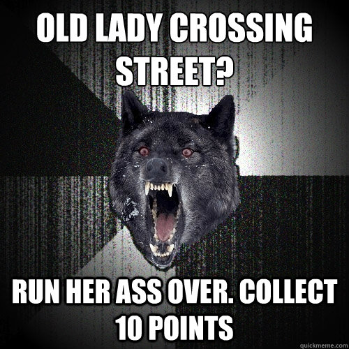 Old lady crossing street?
 Run her ass over. Collect 10 points  Insanity Wolf
