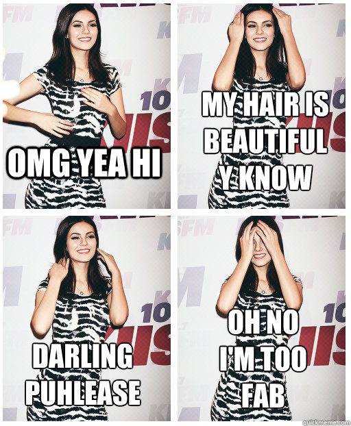 OMG YEA HI MY HAIR IS
BEAUTIFUL
Y KNOW DARLING 
PUHLEASE OH NO
I'M TOO 
FAB - OMG YEA HI MY HAIR IS
BEAUTIFUL
Y KNOW DARLING 
PUHLEASE OH NO
I'M TOO 
FAB  Victoria