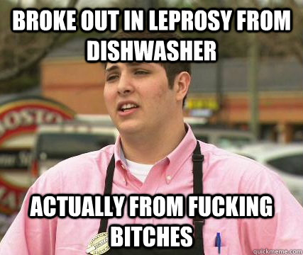 broke out in leprosy from dishwasher actually from fucking bitches  
