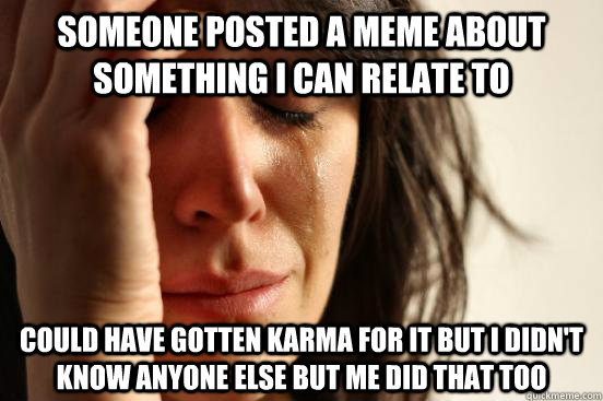 someone posted a meme about something i can relate to could have gotten karma for it but i didn't know anyone else but me did that too  First World Problems