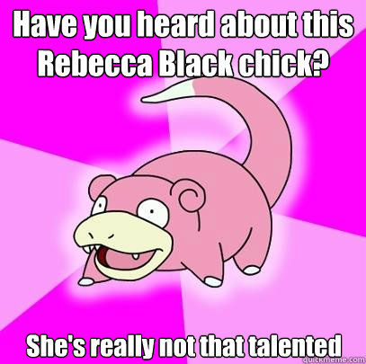 Have you heard about this Rebecca Black chick? She's really not that talented  Slowpoke