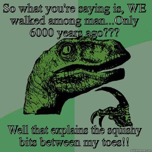 SO WHAT YOU'RE SAYING IS, WE WALKED AMONG MAN...ONLY 6000 YEARS AGO??? WELL THAT EXPLAINS THE SQUISHY BITS BETWEEN MY TOES!! Philosoraptor