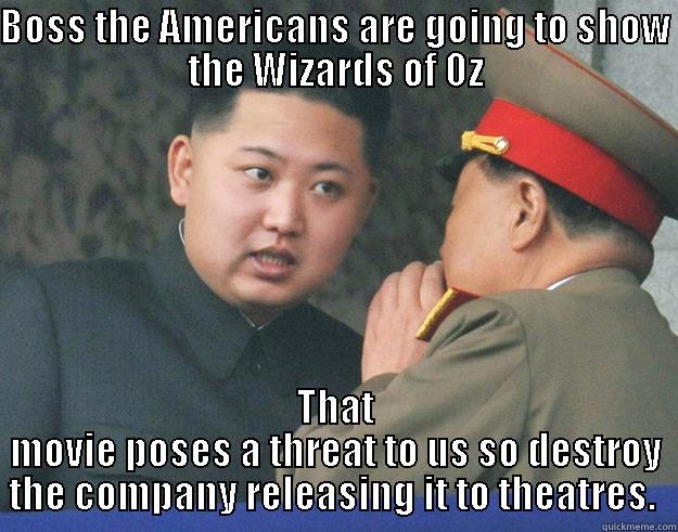 BOSS THE AMERICANS ARE GOING TO SHOW THE WIZARDS OF OZ THAT MOVIE POSES A THREAT TO US SO DESTROY THE COMPANY RELEASING IT TO THEATRES.  Hungry Kim Jong Un