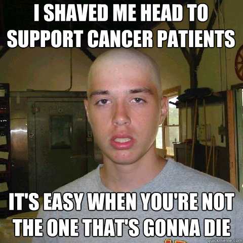 I shaved me head to support cancer patients It's easy when you're not the one that's gonna die  Support cancer