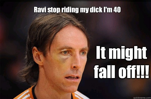 Ravi stop riding my dick I'm 40  It might fall off!!!  Free Steve Nash