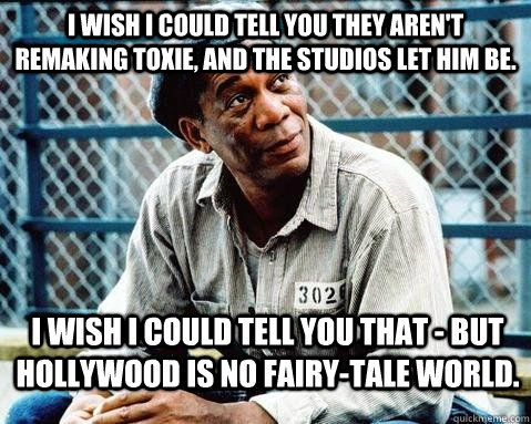 I wish I could tell you they AREN'T REMAKING TOXIE, and the STUDIOS let him be. I wish I could tell you that - but HOLLYWOOD is no fairy-tale world. - I wish I could tell you they AREN'T REMAKING TOXIE, and the STUDIOS let him be. I wish I could tell you that - but HOLLYWOOD is no fairy-tale world.  Shawshank Redemption