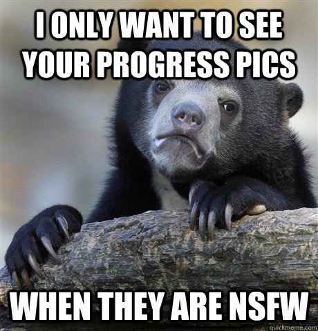 I only want to see your progress pics When they are NSFW  Confession Bear