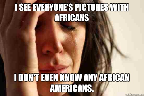 I see everyone's pictures with Africans I don't even know any African Americans.  First World Problems