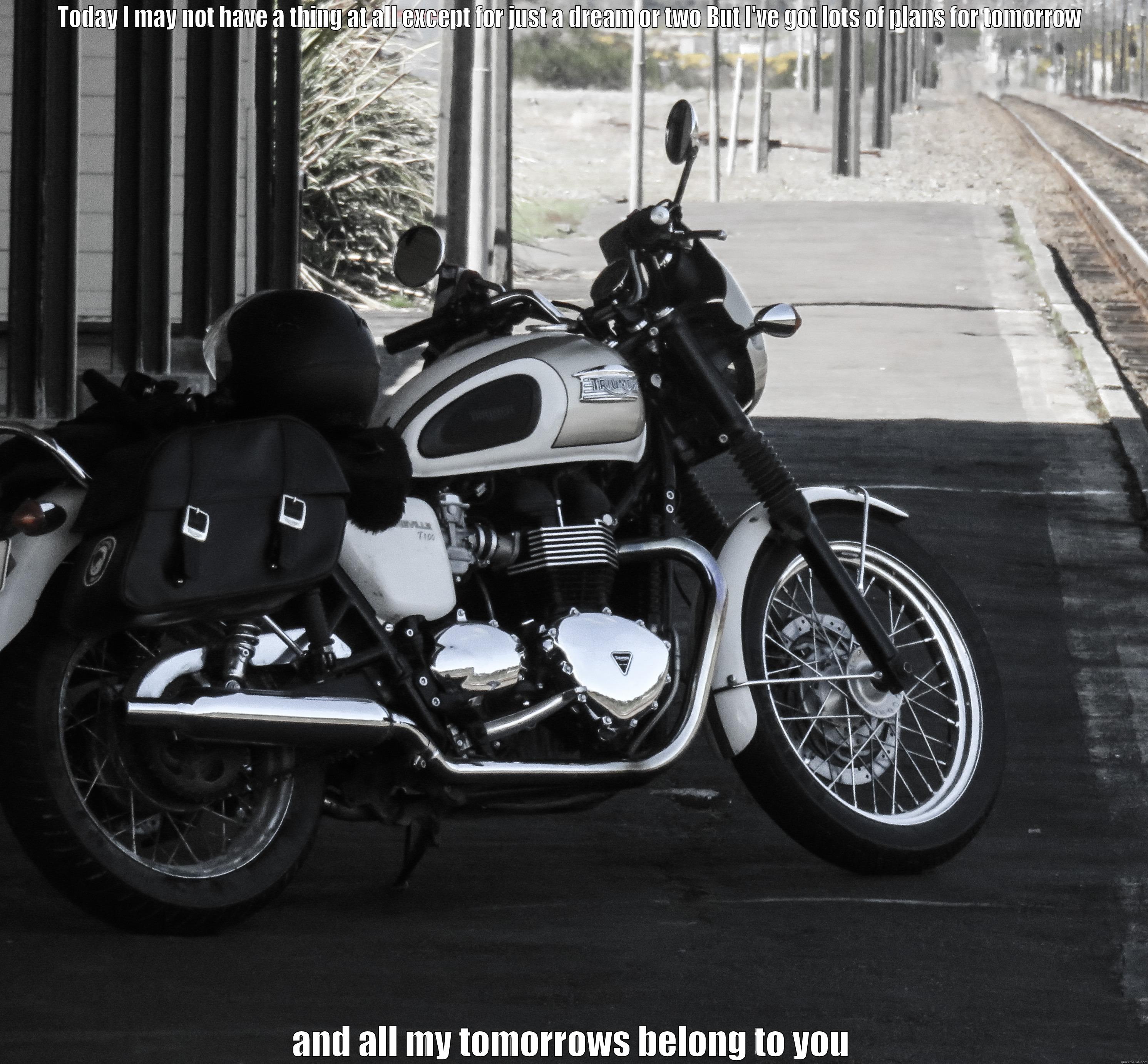 TODAY I MAY NOT HAVE A THING AT ALL EXCEPT FOR JUST A DREAM OR TWO BUT I'VE GOT LOTS OF PLANS FOR TOMORROW  AND ALL MY TOMORROWS BELONG TO YOU Misc