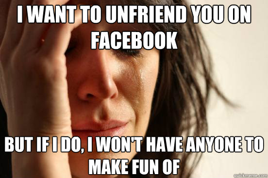 I want to unfriend you on facebook But if I do, I won't have anyone to make fun of  First World Problems
