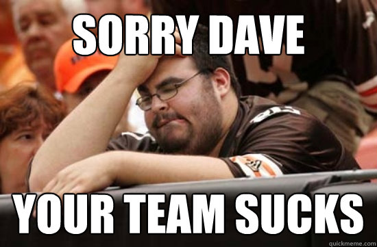 sorry dave your team sucks  Miserable Browns Fan