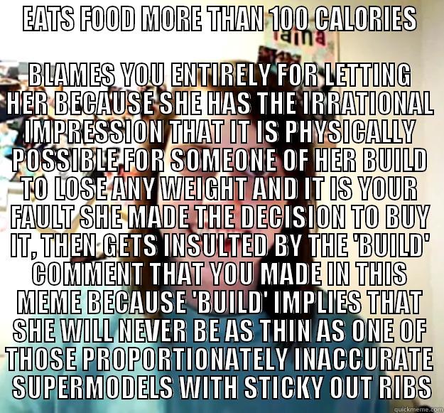 EATS FOOD MORE THAN 100 CALORIES BLAMES YOU ENTIRELY FOR LETTING HER BECAUSE SHE HAS THE IRRATIONAL IMPRESSION THAT IT IS PHYSICALLY POSSIBLE FOR SOMEONE OF HER BUILD TO LOSE ANY WEIGHT AND IT IS YOUR FAULT SHE MADE THE DECISION TO BUY IT, THEN GETS INSULTED BY THE 'BUILD' COMMENT THAT Y Overly Attached Girlfriend