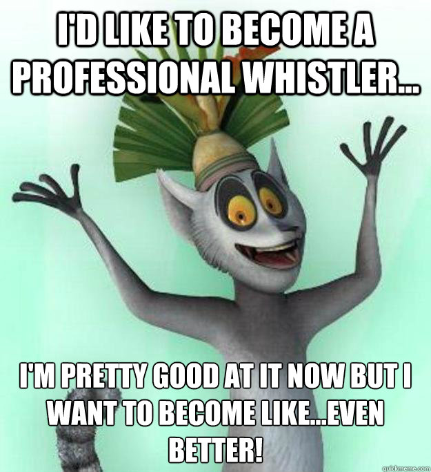 I'd like to become a professional whistler... I'm pretty good at it now but i want to become like...even better!  King Julian