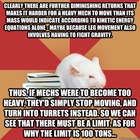 Clearly there are further diminishing returns that makes it harder for a heavy mech to move than its mass would indicate according to kinetic energy equations alone - maybe because leg movement also involves having to fight gravity. Thus, if Mechs were to  Science Major Mouse