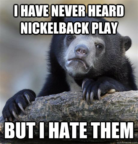 I have never heard Nickelback play But I hate them   Confession Bear