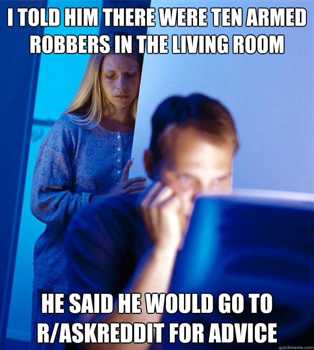 i told him there were ten armed robbers in the living room he said he would go to r/askreddit for advice - i told him there were ten armed robbers in the living room he said he would go to r/askreddit for advice  Redditors Wife