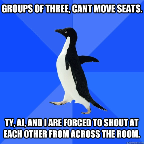 groups of three, cant move seats. ty, aj, and i are forced to shout at each other from across the room.    Socially Awkward Penguin