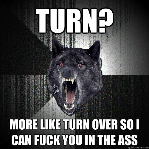 Turn? More Like turn over so i can fuck you in the ass  Insanity Wolf