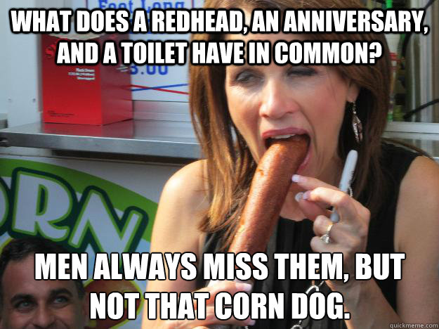 What does a redhead, an anniversary, and a toilet have in common? Men always miss them, but not that corn dog.  Slutty Michele
