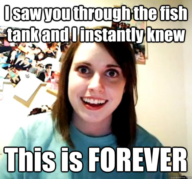 I saw you through the fish tank and I instantly knew This is FOREVER  Overly Attached Girlfriend
