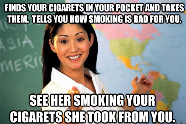 Finds your cigarets in your pocket and takes them.  tells you how smoking is bad for you. see her smoking your cigarets she took from you. - Finds your cigarets in your pocket and takes them.  tells you how smoking is bad for you. see her smoking your cigarets she took from you.  Unhelpful High School Teacher