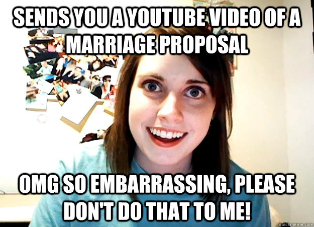Sends you a youtube video of a marriage proposal  omg so embarrassing, please don't do that to me!  Overly Attached Girlfriend