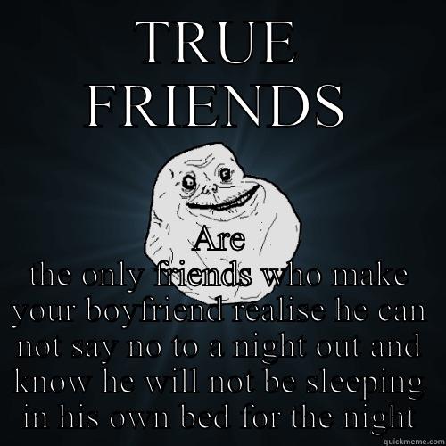 TRUE FRIENDS ARE THE ONLY FRIENDS WHO MAKE YOUR BOYFRIEND REALISE HE CAN NOT SAY NO TO A NIGHT OUT AND KNOW HE WILL NOT BE SLEEPING IN HIS OWN BED FOR THE NIGHT Forever Alone