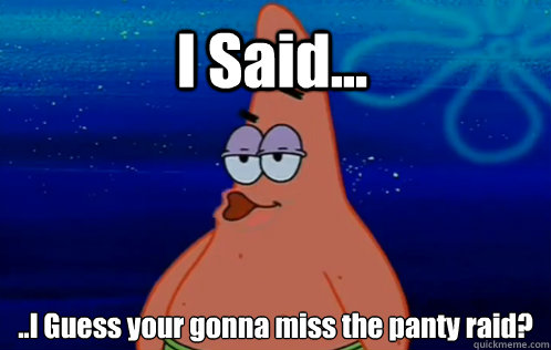 I Said... ..I Guess your gonna miss the panty raid?  