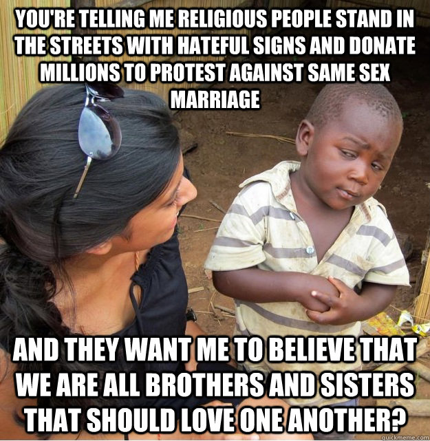 You're telling me religious people stand in the streets with hateful signs and donate millions to protest against same sex marriage and they want me to believe that we are all brothers and sisters that should love one another?  Skeptical Third World Kid