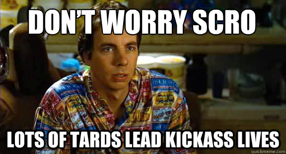 Don’t worry scro lots of tards lead kickass lives  Idiocracy