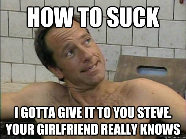 how to suck i gotta give it to you steve. your girlfriend really knows  Condescending Mike Rowe