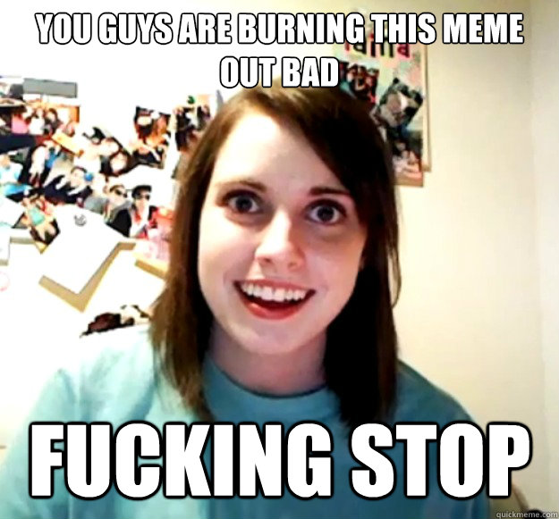 yOU GUYS ARE BURNING THIS MEME OUT BAD FUCKING STOP  Overly Attached Girlfriend