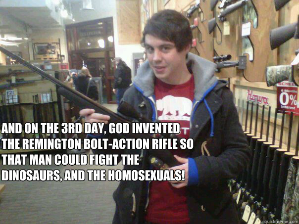 And on the 3rd day, God invented the remington bolt-action rifle so that man could fight the dinosaurs, and the homosexuals! - And on the 3rd day, God invented the remington bolt-action rifle so that man could fight the dinosaurs, and the homosexuals!  Backinstudents...OR ELSE