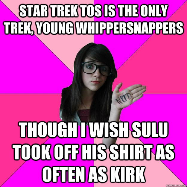 Star Trek TOS is the only trek, young whippersnappers though I wish sulu took off his shirt as often as kirk  Idiot Nerd Girl