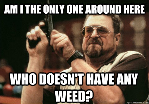 Am I the only one around here Who doesn't have any weed? - Am I the only one around here Who doesn't have any weed?  Am I the only one