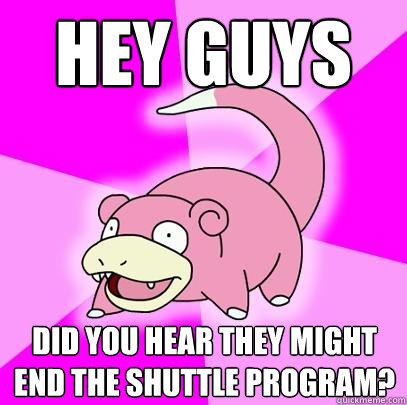 Hey guys did you hear they might end the shuttle program?  Slowpoke