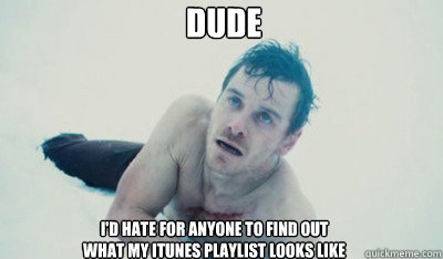 dude i'd hate for anyone to find out 
what my itunes playlist looks like  