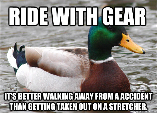Ride with gear it's better walking away from a accident than getting taken out on a stretcher.  Actual Advice Mallard