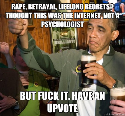 Rape, Betrayal, Lifelong Regrets? Thought this was the internet, not a psychologist But Fuck It. Have an upvote - Rape, Betrayal, Lifelong Regrets? Thought this was the internet, not a psychologist But Fuck It. Have an upvote  Upvote Obama