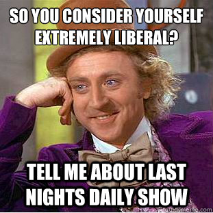 so you consider yourself extremely liberal?
 tell me about last nights daily show - so you consider yourself extremely liberal?
 tell me about last nights daily show  Condescending Wonka