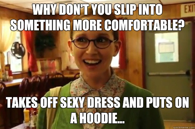 Why don't you slip into something more comfortable? Takes off sexy dress and puts on a hoodie...  Sexually Oblivious Female