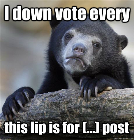 I down vote every this lip is for (...) post  Confession Bear