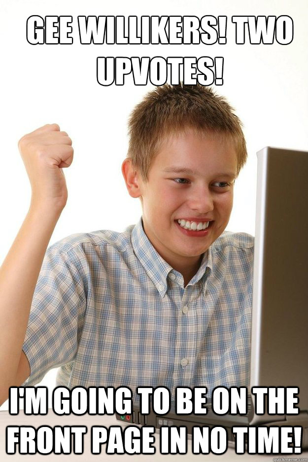 gee willikers! two upvotes! I'm going to be on the front page in no time!  first time internet kid