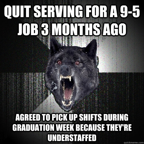 quit serving for a 9-5 job 3 months ago agreed to pick up shifts during graduation week because they're understaffed  Insanity Wolf