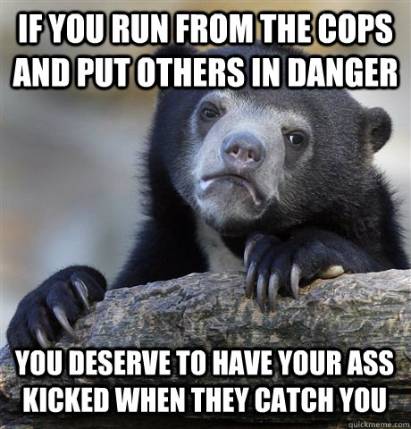 IF YOU RUN FROM THE COPS AND PUT OTHERS IN DANGER YOU DESERVE TO HAVE YOUR ASS KICKED WHEN THEY CATCH YOU - IF YOU RUN FROM THE COPS AND PUT OTHERS IN DANGER YOU DESERVE TO HAVE YOUR ASS KICKED WHEN THEY CATCH YOU  Confession Bear