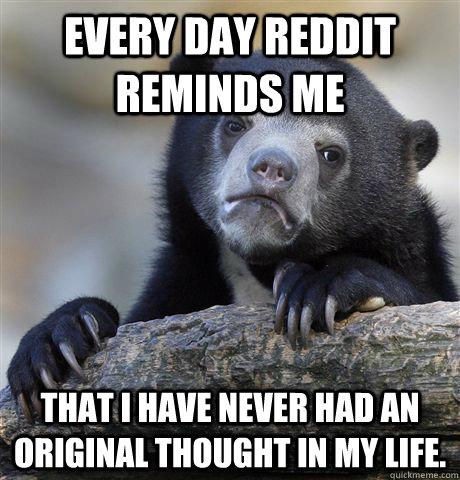every day Reddit reminds me  that I have never had an original thought in my life.  Confession Bear