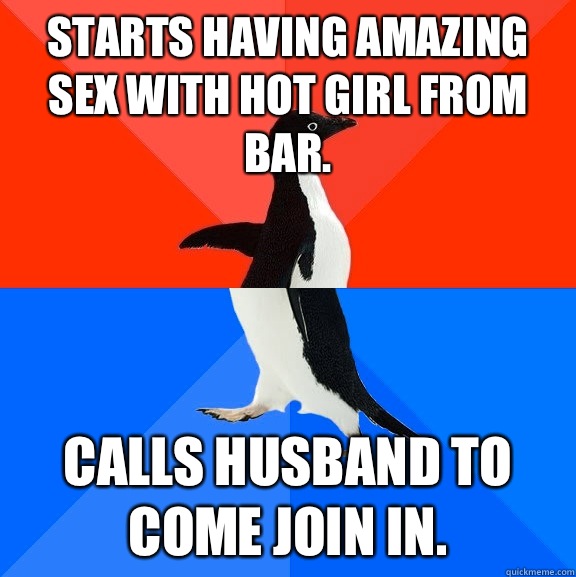Starts having amazing sex with hot girl from bar.  Calls husband to come join in.   Socially Awesome Awkward Penguin