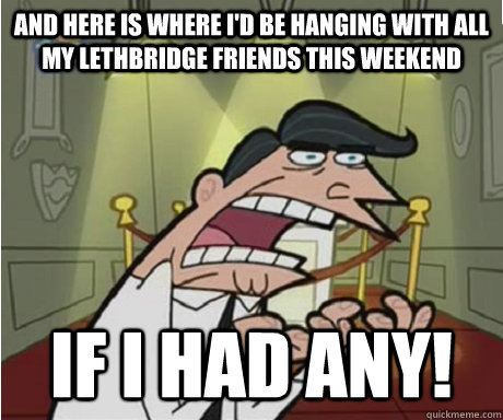 And here is where I'd be hanging with all my lethbridge friends this weekend if i had any!  if i had one aka timmys dad
