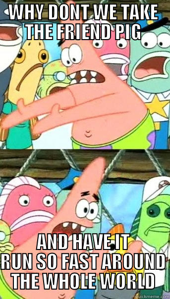 WHY DONT WE TAKE THE FRIEND PIG AND HAVE IT RUN SO FAST AROUND THE WHOLE WORLD Push it somewhere else Patrick